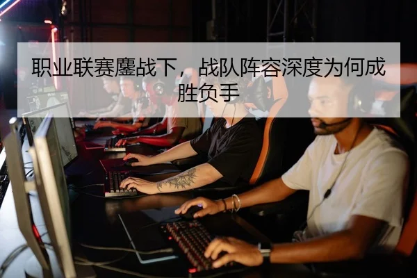 职业联赛鏖战下，战队阵容深度为何成胜负手